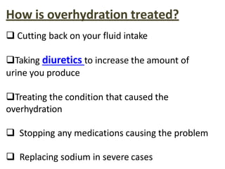 How is overhydration treated?
 Cutting back on your fluid intake
Taking diuretics to increase the amount of
urine you produce
Treating the condition that caused the
overhydration
 Stopping any medications causing the problem
 Replacing sodium in severe cases
 