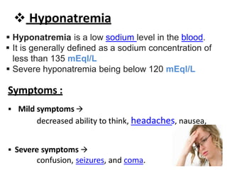  Hyponatremia
 Hyponatremia is a low sodium level in the blood.
 It is generally defined as a sodium concentration of
less than 135 mEql/L
 Severe hyponatremia being below 120 mEql/L
Symptoms :
 Mild symptoms 
decreased ability to think, headaches, nausea,
 Severe symptoms 
confusion, seizures, and coma.
 