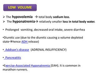  The hypovolemia  total body sodium loss.
 The hyponatremia relatively smaller loss in total body water.
• Prolonged vomiting, decreased oral intake, severe diarrhea
•Diuretic use (due to the diuretic causing a volume depleted
statehence ADH release)
• Addison's disease (ADRENAL INSUFFICIENCY)
• Pancreatitis
•Exercise-Associated Hyponatremia (EAH). It is common in
marathon runners.
LOW VOLUME
 