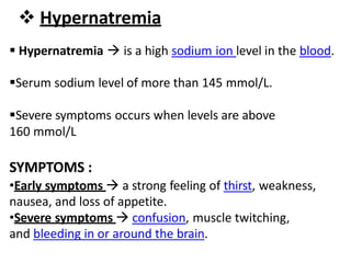  Hypernatremia
 Hypernatremia  is a high sodium ion level in the blood.
Serum sodium level of more than 145 mmol/L.
Severe symptoms occurs when levels are above
160 mmol/L
SYMPTOMS :
•Early symptoms  a strong feeling of thirst, weakness,
nausea, and loss of appetite.
•Severe symptoms  confusion, muscle twitching,
and bleeding in or around the brain.
 