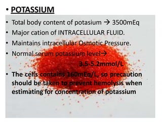 • POTASSIUM
• Total body content of potasium  3500mEq
• Major cation of INTRACELLULAR FLUID.
• Maintains intracellular Osmotic Pressure.
• Normal serum potassium level
3.5-5.2mmol/L
• The cells contains 160mEq/L, so precaution
should be taken to prevent hemolysis when
estimating for concentration of potassium
 