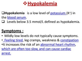 Hypokalemia
Hypokalemia is a low level of potassium (K+) in
the blood serum.
 Levels below 3.5 mmol/L defined as hypokalemia.
Symptoms :
• Mildly low levels do not typically cause symptoms.
• Feeling tired, leg cramps, weakness & constipation
•It increases the risk of an abnormal heart rhythm,
which are often too slow, and can cause cardiac
arrest.
 