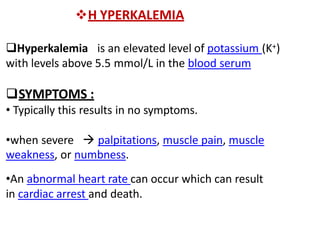 H YPERKALEMIA
Hyperkalemia is an elevated level of potassium (K+)
with levels above 5.5 mmol/L in the blood serum
SYMPTOMS :
• Typically this results in no symptoms.
•when severe  palpitations, muscle pain, muscle
weakness, or numbness.
•An abnormal heart rate can occur which can result
in cardiac arrest and death.
 