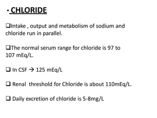 • CHLORIDE
Intake , output and metabolism of sodium and
chloride run in parallel.
The normal serum range for chloride is 97 to
107 mEq/L.
 In CSF  125 mEq/L
 Renal threshold for Chloride is about 110mEq/L.
 Daily excretion of chloride is 5-8mg/L
 