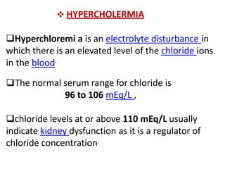  HYPERCHOLERMIA
Hyperchloremi a is an electrolyte disturbance in
which there is an elevated level of the chloride ions
in the blood.
The normal serum range for chloride is
96 to 106 mEq/L ,
chloride levels at or above 110 mEq/L usually
indicate kidney dysfunction as it is a regulator of
chloride concentration.
 