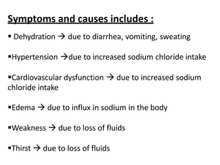 Symptoms and causes includes :
 Dehydration  due to diarrhea, vomiting, sweating
Hypertension due to increased sodium chloride intake
Cardiovascular dysfunction  due to increased sodium
chloride intake
Edema  due to influx in sodium in the body
Weakness  due to loss of fluids
Thirst  due to loss of fluids
 