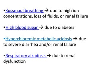 Kussmaul breathing  due to high ion
concentrations, loss of fluids, or renal failure
High blood sugar  due to diabetes
Hyperchloremic metabolic acidosis  due
to severe diarrhea and/or renal failure
Respiratory alkadosis  due to renal
dysfunction
 