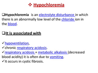  Hypochloremia
Hypochloremia is an electrolyte disturbance in which
there is an abnormally low level of the chloride ion in
the blood.
It is associated with
hypoventilation,
chronic respiratory acidosis.
respiratory acidosis + metabolic alkalosis (decreased
blood acidity) it is often due to vomiting.
It occurs in cystic fibrosis.
 