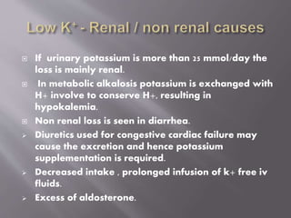  If urinary potassium is more than 25 mmol/day the
loss is mainly renal.
 In metabolic alkalosis potassium is exchanged with
H+ involve to conserve H+, resulting in
hypokalemia.
 Non renal loss is seen in diarrhea.
 Diuretics used for congestive cardiac failure may
cause the excretion and hence potassium
supplementation is required.
 Decreased intake , prolonged infusion of k+ free iv
fluids.
 Excess of aldosterone.
 