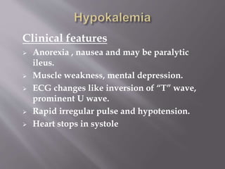 Clinical features
 Anorexia , nausea and may be paralytic
ileus.
 Muscle weakness, mental depression.
 ECG changes like inversion of “T” wave,
prominent U wave.
 Rapid irregular pulse and hypotension.
 Heart stops in systole
 