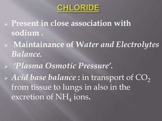  Present in close association with
sodium .
 Maintainance of Water and Electrolytes
Balance.
 ‘Plasma Osmotic Pressure’.
 Acid base balance : in transport of CO2
from tissue to lungs in also in the
excretion of NH4 ions.
 
