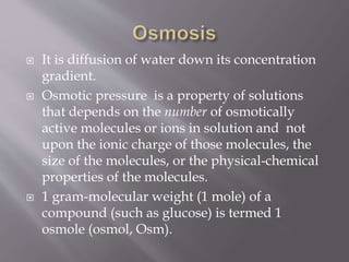  It is diffusion of water down its concentration
gradient.
 Osmotic pressure is a property of solutions
that depends on the number of osmotically
active molecules or ions in solution and not
upon the ionic charge of those molecules, the
size of the molecules, or the physical-chemical
properties of the molecules.
 1 gram-molecular weight (1 mole) of a
compound (such as glucose) is termed 1
osmole (osmol, Osm).
 