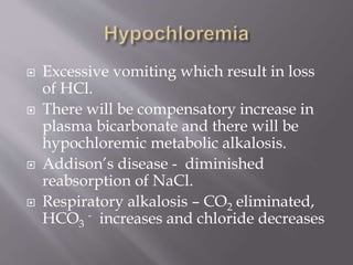  Excessive vomiting which result in loss
of HCl.
 There will be compensatory increase in
plasma bicarbonate and there will be
hypochloremic metabolic alkalosis.
 Addison’s disease - diminished
reabsorption of NaCl.
 Respiratory alkalosis – CO2 eliminated,
HCO3
- increases and chloride decreases
 