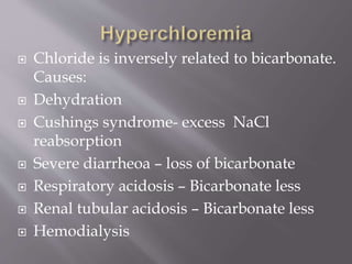  Chloride is inversely related to bicarbonate.
Causes:
 Dehydration
 Cushings syndrome- excess NaCl
reabsorption
 Severe diarrheoa – loss of bicarbonate
 Respiratory acidosis – Bicarbonate less
 Renal tubular acidosis – Bicarbonate less
 Hemodialysis
 