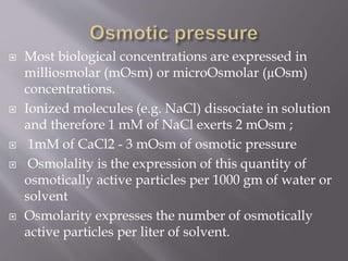  Most biological concentrations are expressed in
milliosmolar (mOsm) or microOsmolar (µOsm)
concentrations.
 Ionized molecules (e.g. NaCl) dissociate in solution
and therefore 1 mM of NaCl exerts 2 mOsm ;
 1mM of CaCl2 - 3 mOsm of osmotic pressure
 Osmolality is the expression of this quantity of
osmotically active particles per 1000 gm of water or
solvent
 Osmolarity expresses the number of osmotically
active particles per liter of solvent.
 