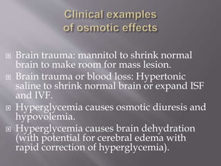  Brain trauma: mannitol to shrink normal
brain to make room for mass lesion.
 Brain trauma or blood loss: Hypertonic
saline to shrink normal brain or expand ISF
and IVF.
 Hyperglycemia causes osmotic diuresis and
hypovolemia.
 Hyperglycemia causes brain dehydration
(with potential for cerebral edema with
rapid correction of hyperglycemia).
 