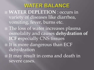  WATER DEPLETION : occurs in
variety of diseases like diarrhea,
vomiting, fever, burns etc.
 The loss of water increases plasma
osmolality and causes dehydration of
ICF especially CNS tissues
 It is more dangerous than ECF
dehydration
 It may result in coma and death in
severe cases.
 