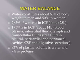  Water constitutes about 60% of body
weight in men and 50% in women.
 2/3rd of water is in ICF (about 28L).
 1/3rd is in ECF (about 14L) Blood
plasma, interstitial fluids, lymph and
transcellular fluids (free fluid in
pleural, pericardial and peritoneal
cavities CSF and digestive secretions).
 93% of plasma volume is water and
7% is proteins.
 