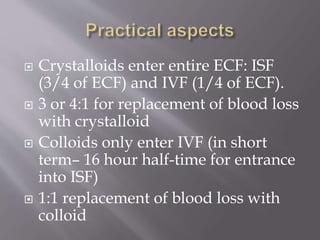 Crystalloids enter entire ECF: ISF
(3/4 of ECF) and IVF (1/4 of ECF).
 3 or 4:1 for replacement of blood loss
with crystalloid
 Colloids only enter IVF (in short
term– 16 hour half-time for entrance
into ISF)
 1:1 replacement of blood loss with
colloid
 