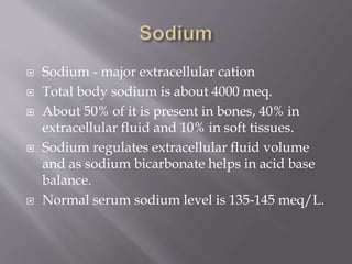  Sodium - major extracellular cation
 Total body sodium is about 4000 meq.
 About 50% of it is present in bones, 40% in
extracellular fluid and 10% in soft tissues.
 Sodium regulates extracellular fluid volume
and as sodium bicarbonate helps in acid base
balance.
 Normal serum sodium level is 135-145 meq/L.
 