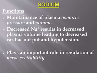 Functions
 Maintainance of plasma osmotic
pressure and volume.
 Decreased Na+ results in decreased
plasma volume leading to decreased
cardiac out put and hypotension.
 Plays an important role in regulation of
nerve excitability.
 