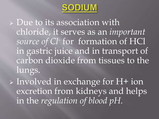  Due to its association with
chloride, it serves as an important
source of Cl- for formation of HCl
in gastric juice and in transport of
carbon dioxide from tissues to the
lungs.
 Involved in exchange for H+ ion
excretion from kidneys and helps
in the regulation of blood pH.
 