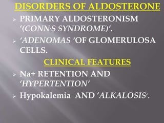 DISORDERS OF ALDOSTERONE
 PRIMARY ALDOSTERONISM
‘(CONN,S SYNDROME)’.
 ‘ADENOMAS ‘OF GLOMERULOSA
CELLS.
CLINICAL FEATURES
 Na+ RETENTION AND
‘HYPERTENTION’
 Hypokalemia AND ‘ALKALOSIS’.
 