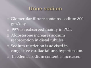  Glomerular filtrate contains sodium 800
gm/day
 99% is reabsorbed mainly in PCT.
 Aldosterone increases sodium
reabsorption in distal tubules.
 Sodium restriction is advised in
congestive cardiac failure, hypertension.
 In edema, sodium content is increased.
 