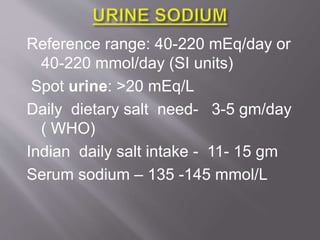 Reference range: 40-220 mEq/day or
40-220 mmol/day (SI units)
Spot urine: >20 mEq/L
Daily dietary salt need- 3-5 gm/day
( WHO)
Indian daily salt intake - 11- 15 gm
Serum sodium – 135 -145 mmol/L
 