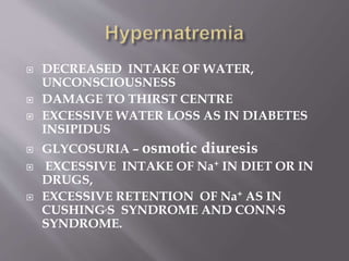  DECREASED INTAKE OF WATER,
UNCONSCIOUSNESS
 DAMAGE TO THIRST CENTRE
 EXCESSIVE WATER LOSS AS IN DIABETES
INSIPIDUS
 GLYCOSURIA – osmotic diuresis
 EXCESSIVE INTAKE OF Na+ IN DIET OR IN
DRUGS,
 EXCESSIVE RETENTION OF Na+ AS IN
CUSHING,S SYNDROME AND CONN,S
SYNDROME.
 