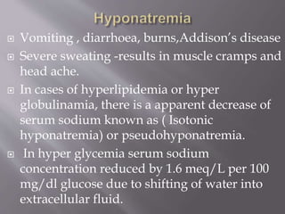  Vomiting , diarrhoea, burns,Addison’s disease
 Severe sweating -results in muscle cramps and
head ache.
 In cases of hyperlipidemia or hyper
globulinamia, there is a apparent decrease of
serum sodium known as ( Isotonic
hyponatremia) or pseudohyponatremia.
 In hyper glycemia serum sodium
concentration reduced by 1.6 meq/L per 100
mg/dl glucose due to shifting of water into
extracellular fluid.
 