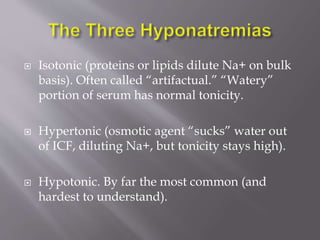  Isotonic (proteins or lipids dilute Na+ on bulk
basis). Often called “artifactual.” “Watery”
portion of serum has normal tonicity.
 Hypertonic (osmotic agent “sucks” water out
of ICF, diluting Na+, but tonicity stays high).
 Hypotonic. By far the most common (and
hardest to understand).
 