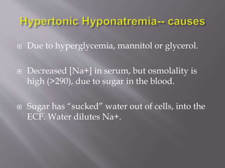  Due to hyperglycemia, mannitol or glycerol.
 Decreased [Na+] in serum, but osmolality is
high (>290), due to sugar in the blood.
 Sugar has “sucked” water out of cells, into the
ECF. Water dilutes Na+.
 