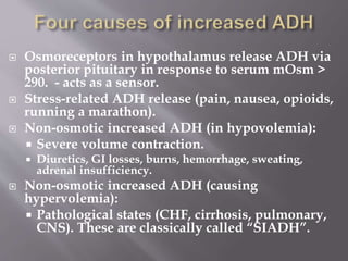  Osmoreceptors in hypothalamus release ADH via
posterior pituitary in response to serum mOsm >
290. - acts as a sensor.
 Stress-related ADH release (pain, nausea, opioids,
running a marathon).
 Non-osmotic increased ADH (in hypovolemia):
 Severe volume contraction.
 Diuretics, GI losses, burns, hemorrhage, sweating,
adrenal insufficiency.
 Non-osmotic increased ADH (causing
hypervolemia):
 Pathological states (CHF, cirrhosis, pulmonary,
CNS). These are classically called “SIADH”.
 