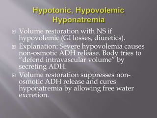  Volume restoration with NS if
hypovolemic (GI losses, diuretics).
 Explanation: Severe hypovolemia causes
non-osmotic ADH release. Body tries to
“defend intravascular volume” by
secreting ADH.
 Volume restoration suppresses non-
osmotic ADH release and cures
hyponatremia by allowing free water
excretion.
 