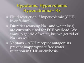  Fluid restriction if hypervolemic (CHF,
liver failure).
 Diuretics (causing Na+ and water loss)
are currently used for ECF overload. We
want to get rid of water, but we get rid of
Na+ as well.
 Vaptans – ADH receptor antagonists
prevent inappropriate free water
retention in CHF or cirrhosis.
 