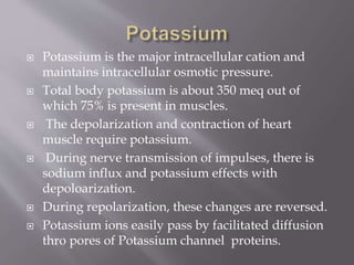  Potassium is the major intracellular cation and
maintains intracellular osmotic pressure.
 Total body potassium is about 350 meq out of
which 75% is present in muscles.
 The depolarization and contraction of heart
muscle require potassium.
 During nerve transmission of impulses, there is
sodium influx and potassium effects with
depoloarization.
 During repolarization, these changes are reversed.
 Potassium ions easily pass by facilitated diffusion
thro pores of Potassium channel proteins.
 