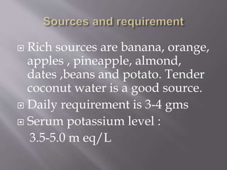  Rich sources are banana, orange,
apples , pineapple, almond,
dates ,beans and potato. Tender
coconut water is a good source.
 Daily requirement is 3-4 gms
 Serum potassium level :
3.5-5.0 m eq/L
 