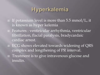  If potassium level is more than 5.5 mmol/L, it
is known as hyper kelemia
 Features : ventiricular arrhythmia, ventricular
fibrillation, flacial paralysis, bradycardaic
cardiac arrest.
 ECG shows elevated towards widening of QRS
complex and lengthening of PR interval.
 Treatment is to give intravenous glucose and
insulin.
 