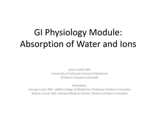 GI Physiology Module:
Absorption of Water and Ions
Jason Soden MD
University of Colorado School of Medicine
Children’s Hospital Colorado
Reviewers:
George Fuchs MD: UAMS College of Medicine / Arkansas Children’s Hospital
Wayne Lencer MD: Harvard Medical School / Boston Children’s Hospital
 