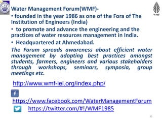https://www.facebook.com/WaterManagementForum
https://twitter.com/#!/WMF1985
Water Management Forum(WMF)-
• founded in the year 1986 as one of the Fora of The
Institution of Engineers (India)
• to promote and advance the engineering and the
practices of water resources management in India.
• Headquartered at Ahmedabad.
The Forum spreads awareness about efficient water
management by adopting best practices amongst
students, farmers, engineers and various stakeholders
through workshops, seminars, symposia, group
meetings etc.
33
http://www.wmf-iei.org/index.php/
