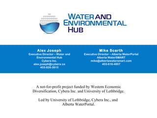 open web platform open water data apps through API A not-for-profit project funded by Western Economic Diversification, Cybera Inc. and University of Lethbridge.   Led by University of Lethbridge, Cybera Inc., and  Alberta WaterPortal. Alex Joseph Executive Director – Water and Environmental Hub Cybera Inc. [email_address] 403-826-3915 Mike Scarth Executive Director – Alberta WaterPortal Alberta WaterSMART [email_address] 403-616-4807 