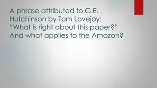 A phrase attributed to G.E.
Hutchinson by Tom Lovejoy:
“What is right about this paper?”
And what applies to the Amazon?
 