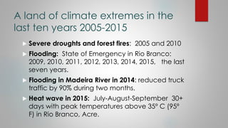 A land of climate extremes in the
last ten years 2005-2015
 Severe droughts and forest fires: 2005 and 2010
 Flooding: S...