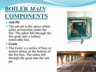 BOILER MAIN
COMPONENTS
 Ash Pit
 The ash pit is the space where
ashes accumulate under the
fire. The ashes fall through ...