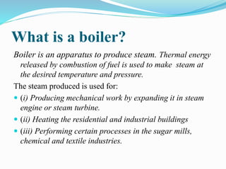 What is a boiler?
Boiler is an apparatus to produce steam. Thermal energy
released by combustion of fuel is used to make s...