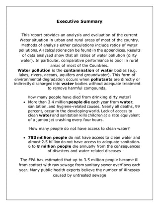 Executive Summary
This report provides an analysis and evaluation of the current
Water situation in urban and rural areas of most of the country.
Methods of analysis either calculations include ratios of water
pollutions. All calculations can be found in the appendices. Results
of data analyzed show that all ratios of water pollution (dirty
water). In particular, comparative performance is poor in rural
areas of most of the Countries.
Water pollution is the contamination of water bodies (e.g.
lakes, rivers, oceans, aquifers and groundwater). This form of
environmental degradation occurs when pollutants are directly or
indirectly discharged into water bodies without adequate treatment
to remove harmful compounds.
.
How many people have died from drinking dirty water?
 More than 3.4 million people die each year from water,
sanitation, and hygiene-related causes. Nearly all deaths, 99
percent, occur in the developing world. Lack of access to
clean water and sanitation kills children at a rate equivalent
of a jumbo jet crashing every four hours.
How many people do not have access to clean water?
 783 million people do not have access to clean water and
almost 2.5 billion do not have access to adequate sanitation.
6 to 8 million people die annually from the consequences
of disasters and water-related diseases
The EPA has estimated that up to 3.5 million people become ill
from contact with raw sewage from sanitary sewer overflows each
year. Many public health experts believe the number of illnesses
caused by untreated sewage
 