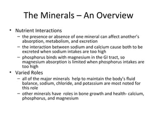 The Minerals – An Overview Nutrient Interactions the presence or absence of one mineral can affect another’s absorption, metabolism, and excretion the interaction between sodium and calcium cause both to be excreted when sodium intakes are too high phosphorus binds with magnesium in the GI tract, so magnesium absorption is limited when phosphorus intakes are too high Varied Roles all of the major minerals  help to maintain the body’s fluid balance, sodium, chloride, and potassium are most noted for this role other minerals have  roles in bone growth and health- calcium, phosphorus, and magnesium 