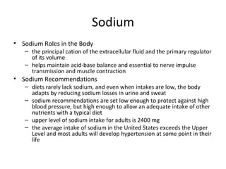 Sodium Sodium Roles in the Body the principal cation of the extracellular fluid and the primary regulator of its volume helps maintain acid-base balance and essential to nerve impulse transmission and muscle contraction Sodium Recommendations diets rarely lack sodium, and even when intakes are low, the body adapts by reducing sodium losses in urine and sweat sodium recommendations are set low enough to protect against high blood pressure, but high enough to allow an adequate intake of other nutrients with a typical diet upper level of sodium intake for adults is 2400 mg the average intake of sodium in the United States exceeds the Upper Level and most adults will develop hypertension at some point in their life 