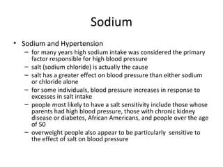 Sodium Sodium and Hypertension for many years high sodium intake was considered the primary factor responsible for high blood pressure salt (sodium chloride) is actually the cause salt has a greater effect on blood pressure than either sodium or chloride alone for some individuals, blood pressure increases in response to excesses in salt intake people most likely to have a salt sensitivity include those whose parents had high blood pressure, those with chronic kidney disease or diabetes, African Americans, and people over the age of 50 overweight people also appear to be particularly  sensitive to the effect of salt on blood pressure 